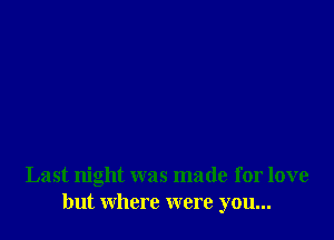 Last night was made for love
but where were you...