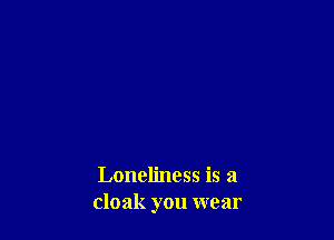 Loneliness is a
cloak you wear