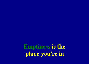 Emptiness is the
place you're in