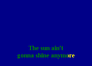 The sun ain't
gonna shine anymore