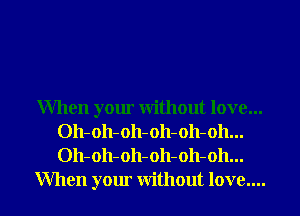When your without love...
Oh-oh-oh-oh-oh-oh...
Oh-oh-oh-oh-oh-oh...

When your without love.... I