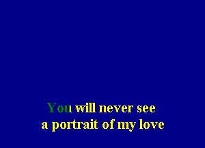 You will never see
a portrait of my love