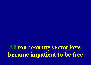 All too soon my secret love
became impatient to be free