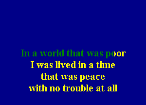 In a world that was poor
I was lived in a time
that was peace
with no trouble at all