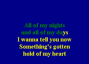 All of my nights
and all of my days
I wanna tell you now
Something's gotten

hold of my heart I