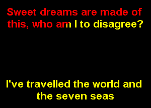 Sweet dreams are made of
this, who am I to disagree?

I've travelled the world and
the seven seas