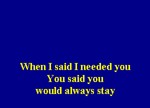 When I said I needed you
You said you
would always stay