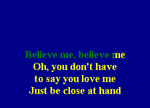 Believe me, believe me
Oh, you don't have
to say you love me

Just be close at hand I