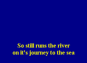 So still runs the river
on it's jom'ney t0 the sea