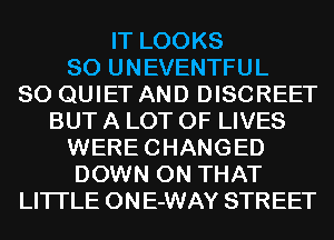 IT LOOKS
SO UNEVENTFUL
SO QUIET AND DISCREET
BUT A LOT OF LIVES
WERECHANGED
DOWN ON THAT
LITI'LE ONE-WAY STREET