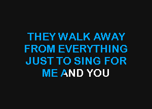 TH EY WALK AWAY
FROM EVERYTHING

JUST TO SING FOR
ME AND YOU