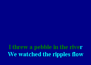 I tlueew a pebble in the river
We watched the ripples 110w