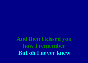 And then I kissed you
how I remember
But oh I never knew