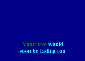 Your love would
soon be fading too