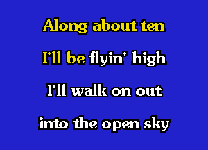 Along about ten

I'll be flyin' high

I'll walk on out

into the open sky
