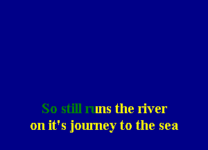 So still runs the river
on it's jom'ney t0 the sea