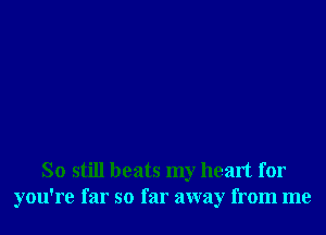 So still beats my heart for
you're far so far away from me