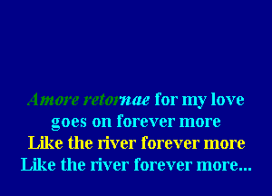 Amore retomae for my love
goes on forever more
Like the river forever more
Like the river forever more...