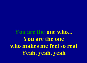 You are the one who...
You are the one
who makes me feel so real
Yeah, yeah, yeah