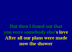 But then I found out that
you were somebody else's love
After all our plans were made

nonr the shower