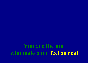 You are the one
who makes me feel so real