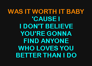 WAS IT WORTH IT BABY
'CAUSEI
I DON'T BELIEVE
YOU'RE GONNA
FIND ANYONE

WHO LOVES YOU
BETTER THAN I DO