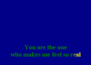 You are the one
who makes me feel so real