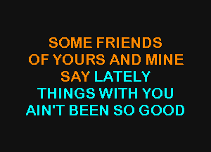 SOME FRIENDS
OF YOURS AND MINE
SAY LATELY
THINGS WITH YOU
AIN'T BEEN SO GOOD

g