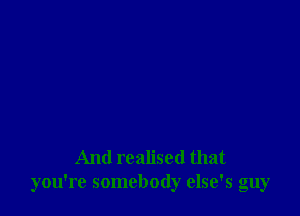 And realised that
you're somebody else's guy