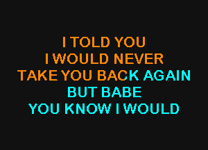 ITOLD YOU
I WOU LD NEVER

TAKE YOU BACK AGAIN
BUT BABE
YOU KNOW I WOULD