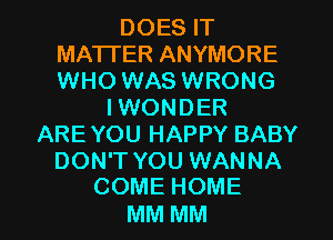 DOESW
MATTER ANYMORE
WHO WAS WRONG

I WONDER
ARE YOU HAPPY BABY
DON'T YOU WANNA
COMEHOME

MM MM