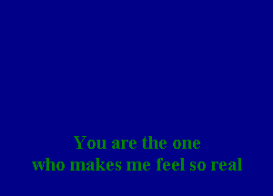 You are the one
who makes me feel so real