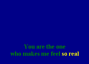 You are the one
who makes me feel so real