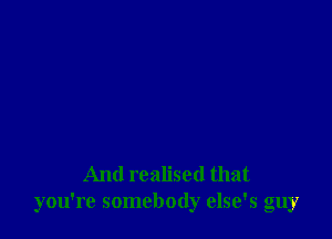 And realised that
you're somebody else's guy