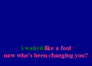 I waited like a fool
nour who's been changing you?