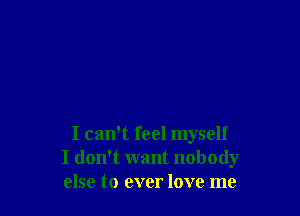 I can't feel myself
I don't want nobody
else to ever love me