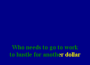 Who needs to go to work
to hustle for another dollar