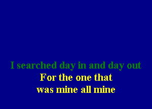 I searched day in and day out
For the one that
was mine all mine