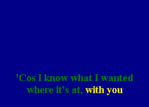 'Cos I know what I wanted
where it's at, With you