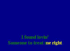 I found lovin'
Someone to treat me right