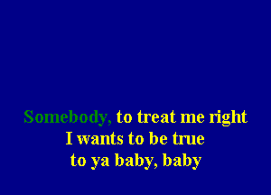 Somebody, to treat me right
I wants to be true
to ya baby, baby