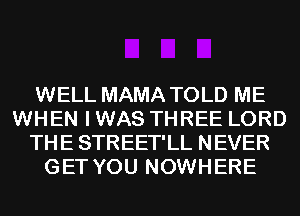 WELL MAMA TOLD ME
WHEN I WAS THREE LORD
THE STREET'LL NEVER
GET YOU NOWHERE