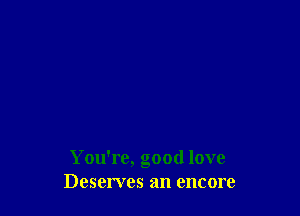 You're, good love
Deserves an encore