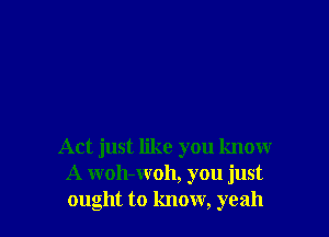 Act just like you know
A woh-woh, you just
ought to know, yeah