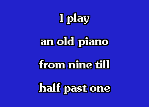 I play

an old piano
from nine till

half past one