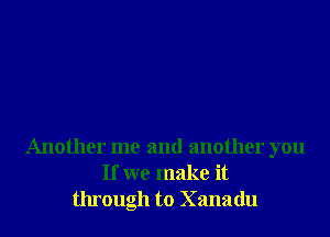 Another me and another you
If we make it
through to Xanadu