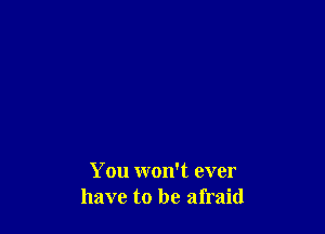 You won't ever
have to be afraid