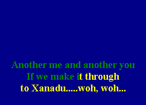 Another me and another you
If we make it through
to Xanadu ..... W011, W011...