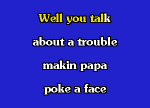 Well you talk

about a trouble

makin papa

poke a face