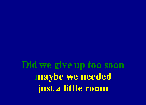 Did we give up too soon
maybe we needed
just a little room